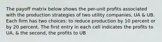 The payoff matrix below shows the per-unit profits associated with the production strategies of two utility companies, UA & UB. Each firm has two choices: to reduce production by 10 percent or by 20 percent. The first entry in each cell indicates the profits to UA, & the second, the profits to UB