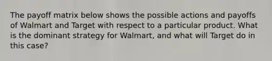 The payoff matrix below shows the possible actions and payoffs of Walmart and Target with respect to a particular product. What is the dominant strategy for Walmart, and what will Target do in this case?