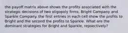 the payoff matrix above shows the profits associated with the strategic decisions of two oligopoly firms, Bright Company and Sparkle Company. the first entries in each cell show the profits to Bright and the second the profits to Sparkle. What are the dominant strategies for Bright and Sparkle, repsectively?