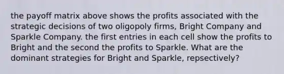 the payoff matrix above shows the profits associated with the strategic decisions of two oligopoly firms, Bright Company and Sparkle Company. the first entries in each cell show the profits to Bright and the second the profits to Sparkle. What are the dominant strategies for Bright and Sparkle, repsectively?