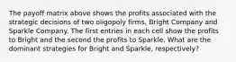 The payoff matrix above shows the profits associated with the strategic decisions of two oligopoly firms, Bright Company and Sparkle Company. The first entries in each cell show the profits to Bright and the second the profits to Sparkle. What are the dominant strategies for Bright and Sparkle, respectively?