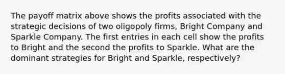 The payoff matrix above shows the profits associated with the strategic decisions of two oligopoly firms, Bright Company and Sparkle Company. The first entries in each cell show the profits to Bright and the second the profits to Sparkle. What are the dominant strategies for Bright and Sparkle, respectively?