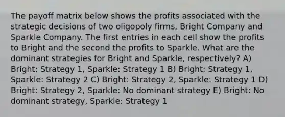 The payoff matrix below shows the profits associated with the strategic decisions of two oligopoly firms, Bright Company and Sparkle Company. The first entries in each cell show the profits to Bright and the second the profits to Sparkle. What are the dominant strategies for Bright and Sparkle, respectively? A) Bright: Strategy 1, Sparkle: Strategy 1 B) Bright: Strategy 1, Sparkle: Strategy 2 C) Bright: Strategy 2, Sparkle: Strategy 1 D) Bright: Strategy 2, Sparkle: No dominant strategy E) Bright: No dominant strategy, Sparkle: Strategy 1