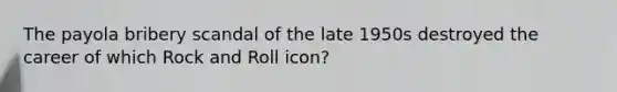The payola bribery scandal of the late 1950s destroyed the career of which Rock and Roll icon?