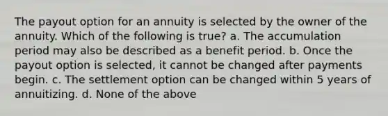 The payout option for an annuity is selected by the owner of the annuity. Which of the following is true? a. The accumulation period may also be described as a benefit period. b. Once the payout option is selected, it cannot be changed after payments begin. c. The settlement option can be changed within 5 years of annuitizing. d. None of the above