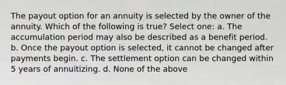 The payout option for an annuity is selected by the owner of the annuity. Which of the following is true? Select one: a. The accumulation period may also be described as a benefit period. b. Once the payout option is selected, it cannot be changed after payments begin. c. The settlement option can be changed within 5 years of annuitizing. d. None of the above