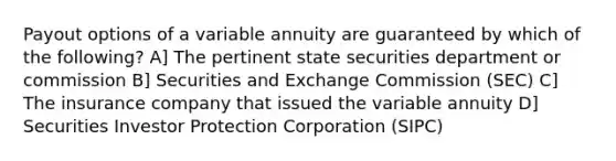 Payout options of a variable annuity are guaranteed by which of the following? A] The pertinent state securities department or commission B] Securities and Exchange Commission (SEC) C] The insurance company that issued the variable annuity D] Securities Investor Protection Corporation (SIPC)