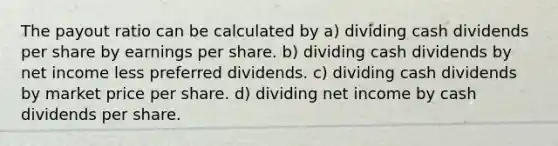 The payout ratio can be calculated by a) dividing cash dividends per share by earnings per share. b) dividing cash dividends by net income less preferred dividends. c) dividing cash dividends by market price per share. d) dividing net income by cash dividends per share.