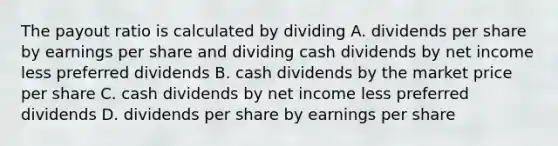 The payout ratio is calculated by dividing A. dividends per share by earnings per share and dividing cash dividends by net income less preferred dividends B. cash dividends by the market price per share C. cash dividends by net income less preferred dividends D. dividends per share by earnings per share