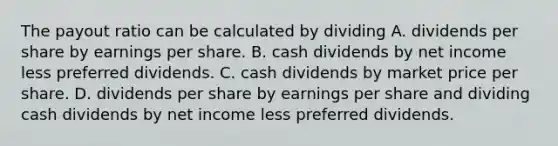 The payout ratio can be calculated by dividing A. dividends per share by earnings per share. B. cash dividends by net income less preferred dividends. C. cash dividends by market price per share. D. dividends per share by earnings per share and dividing cash dividends by net income less preferred dividends.