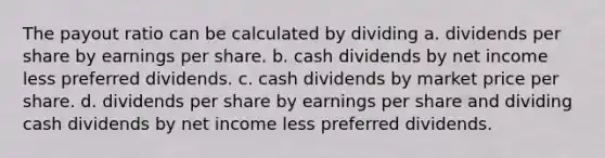 The payout ratio can be calculated by dividing a. dividends per share by earnings per share. b. cash dividends by net income less preferred dividends. c. cash dividends by market price per share. d. dividends per share by earnings per share and dividing cash dividends by net income less preferred dividends.