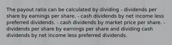 The payout ratio can be calculated by dividing - dividends per share by earnings per share. - cash dividends by net income less preferred dividends. - cash dividends by market price per share. - dividends per share by earnings per share and dividing cash dividends by net income less preferred dividends.