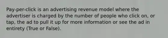 Pay-per-click is an advertising revenue model where the advertiser is charged by the number of people who click on, or tap, the ad to pull it up for more information or see the ad in entirety (True or False).