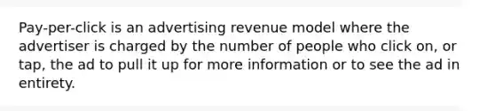 Pay-per-click is an advertising revenue model where the advertiser is charged by the number of people who click on, or tap, the ad to pull it up for more information or to see the ad in entirety.