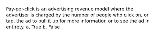 Pay-per-click is an advertising revenue model where the advertiser is charged by the number of people who click on, or tap, the ad to pull it up for more information or to see the ad in entirety. a. True b. False