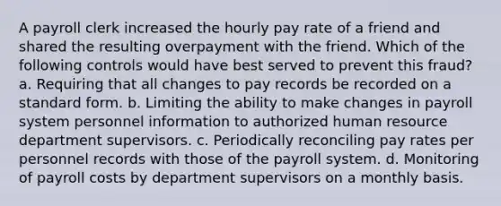 A payroll clerk increased the hourly pay rate of a friend and shared the resulting overpayment with the friend. Which of the following controls would have best served to prevent this fraud? a. Requiring that all changes to pay records be recorded on a standard form. b. Limiting the ability to make changes in payroll system personnel information to authorized human resource department supervisors. c. Periodically reconciling pay rates per personnel records with those of the payroll system. d. Monitoring of payroll costs by department supervisors on a monthly basis.