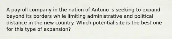 A payroll company in the nation of Antono is seeking to expand beyond its borders while limiting administrative and political distance in the new country. Which potential site is the best one for this type of expansion?