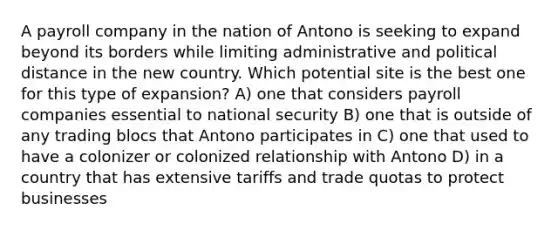 A payroll company in the nation of Antono is seeking to expand beyond its borders while limiting administrative and political distance in the new country. Which potential site is the best one for this type of expansion? A) one that considers payroll companies essential to national security B) one that is outside of any trading blocs that Antono participates in C) one that used to have a colonizer or colonized relationship with Antono D) in a country that has extensive tariffs and trade quotas to protect businesses