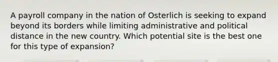 A payroll company in the nation of Osterlich is seeking to expand beyond its borders while limiting administrative and political distance in the new country. Which potential site is the best one for this type of expansion?