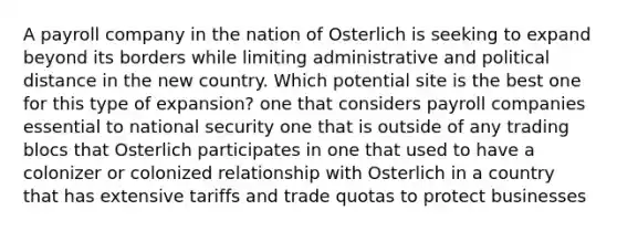 A payroll company in the nation of Osterlich is seeking to expand beyond its borders while limiting administrative and political distance in the new country. Which potential site is the best one for this type of expansion? one that considers payroll companies essential to national security one that is outside of any trading blocs that Osterlich participates in one that used to have a colonizer or colonized relationship with Osterlich in a country that has extensive tariffs and trade quotas to protect businesses