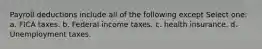 Payroll deductions include all of the following except Select one: a. FICA taxes. b. Federal income taxes. c. health insurance. d. Unemployment taxes.