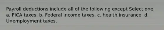 Payroll deductions include all of the following except Select one: a. FICA taxes. b. Federal income taxes. c. health insurance. d. Unemployment taxes.