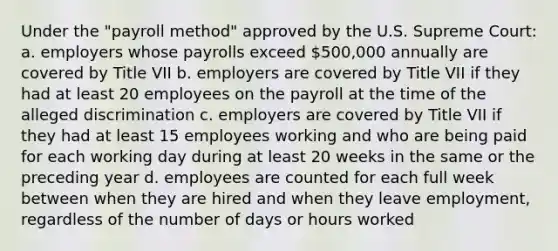 Under the "payroll method" approved by the U.S. Supreme Court: a. employers whose payrolls exceed 500,000 annually are covered by Title VII b. employers are covered by Title VII if they had at least 20 employees on the payroll at the time of the alleged discrimination c. employers are covered by Title VII if they had at least 15 employees working and who are being paid for each working day during at least 20 weeks in the same or the preceding year d. employees are counted for each full week between when they are hired and when they leave employment, regardless of the number of days or hours worked