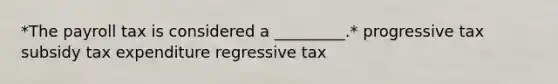 *The payroll tax is considered a _________.* progressive tax subsidy tax expenditure regressive tax