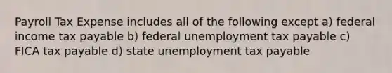 Payroll Tax Expense includes all of the following except a) federal income tax payable b) federal unemployment tax payable c) FICA tax payable d) state unemployment tax payable