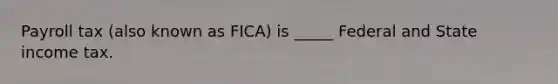 Payroll tax (also known as FICA) is _____ Federal and State income tax.