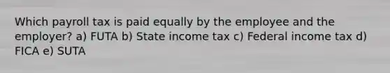 Which payroll tax is paid equally by the employee and the employer? a) FUTA b) State income tax c) Federal income tax d) FICA e) SUTA