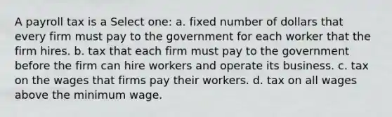 A payroll tax is a Select one: a. fixed number of dollars that every firm must pay to the government for each worker that the firm hires. b. tax that each firm must pay to the government before the firm can hire workers and operate its business. c. tax on the wages that firms pay their workers. d. tax on all wages above the minimum wage.