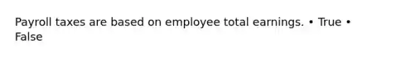 Payroll taxes are based on employee total earnings. • True • False