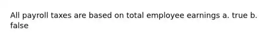 All payroll taxes are based on total employee earnings a. true b. false