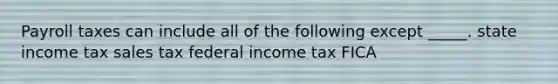 Payroll taxes can include all of the following except _____. state income tax sales tax federal income tax FICA