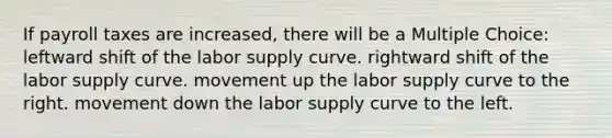 If payroll taxes are increased, there will be a Multiple Choice: leftward shift of the labor supply curve. rightward shift of the labor supply curve. movement up the labor supply curve to the right. movement down the labor supply curve to the left.