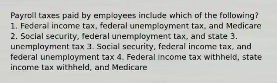 Payroll taxes paid by employees include which of the following? 1. Federal income tax, federal unemployment tax, and Medicare 2. Social security, federal unemployment tax, and state 3. unemployment tax 3. Social security, federal income tax, and federal unemployment tax 4. Federal income tax withheld, state income tax withheld, and Medicare