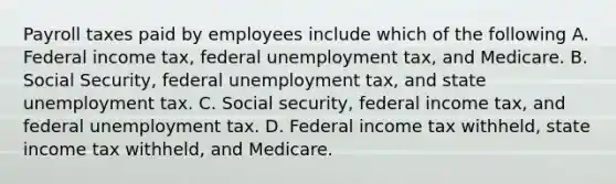 Payroll taxes paid by employees include which of the following A. Federal income tax, federal unemployment tax, and Medicare. B. Social Security, federal unemployment tax, and state unemployment tax. C. Social security, federal income tax, and federal unemployment tax. D. Federal income tax withheld, state income tax withheld, and Medicare.