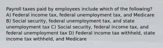 Payroll taxes paid by employees include which of the following? A) Federal income tax, federal unemployment tax, and Medicare B) Social security, federal unemployment tax, and state unemployment tax C) Social security, federal income tax, and federal unemployment tax D) Federal income tax withheld, state income tax withheld, and Medicare