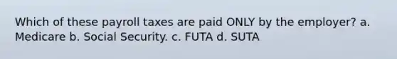 Which of these payroll taxes are paid ONLY by the employer? a. Medicare b. Social Security. c. FUTA d. SUTA