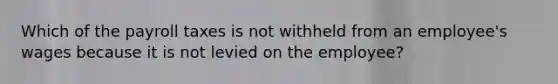 Which of the payroll taxes is not withheld from an employee's wages because it is not levied on the employee?