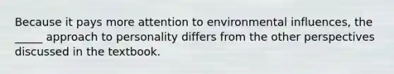 Because it pays more attention to environmental influences, the _____ approach to personality differs from the other perspectives discussed in the textbook.