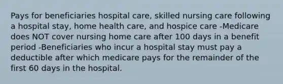 Pays for beneficiaries hospital care, skilled nursing care following a hospital stay, home health care, and hospice care -Medicare does NOT cover nursing home care after 100 days in a benefit period -Beneficiaries who incur a hospital stay must pay a deductible after which medicare pays for the remainder of the first 60 days in the hospital.