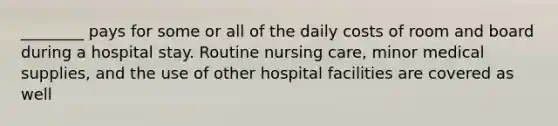 ________ pays for some or all of the daily costs of room and board during a hospital stay. Routine nursing care, minor medical supplies, and the use of other hospital facilities are covered as well