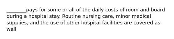 ________pays for some or all of the daily costs of room and board during a hospital stay. Routine nursing care, minor medical supplies, and the use of other hospital facilities are covered as well