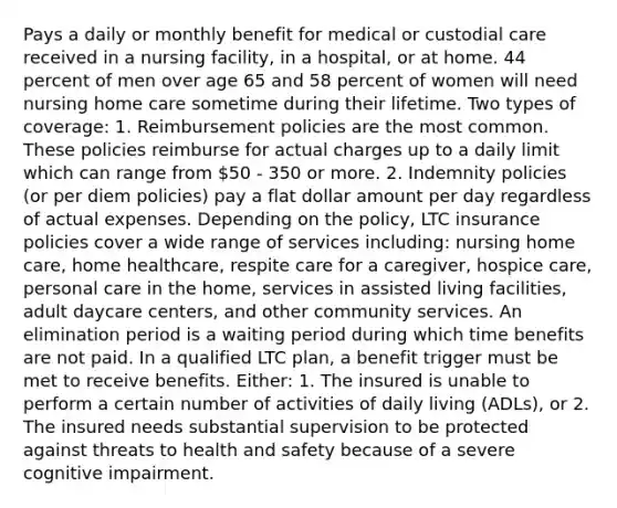 Pays a daily or monthly benefit for medical or custodial care received in a nursing facility, in a hospital, or at home. 44 percent of men over age 65 and 58 percent of women will need nursing home care sometime during their lifetime. Two types of coverage: 1. Reimbursement policies are the most common. These policies reimburse for actual charges up to a daily limit which can range from 50 - 350 or more. 2. Indemnity policies (or per diem policies) pay a flat dollar amount per day regardless of actual expenses. Depending on the policy, LTC insurance policies cover a wide range of services including: nursing home care, home healthcare, respite care for a caregiver, hospice care, personal care in the home, services in assisted living facilities, adult daycare centers, and other community services. An elimination period is a waiting period during which time benefits are not paid. In a qualified LTC plan, a benefit trigger must be met to receive benefits. Either: 1. The insured is unable to perform a certain number of activities of daily living (ADLs), or 2. The insured needs substantial supervision to be protected against threats to health and safety because of a severe cognitive impairment.