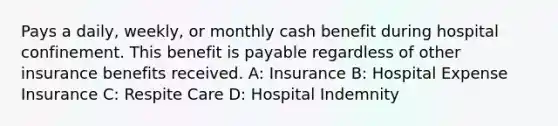 Pays a daily, weekly, or monthly cash benefit during hospital confinement. This benefit is payable regardless of other insurance benefits received. A: Insurance B: Hospital Expense Insurance C: Respite Care D: Hospital Indemnity