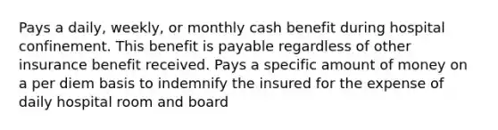 Pays a daily, weekly, or monthly cash benefit during hospital confinement. This benefit is payable regardless of other insurance benefit received. Pays a specific amount of money on a per diem basis to indemnify the insured for the expense of daily hospital room and board