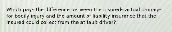 Which pays the difference between the insureds actual damage for bodily injury and the amount of liability insurance that the insured could collect from the at fault driver?