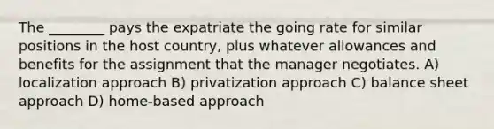 The ________ pays the expatriate the going rate for similar positions in the host country, plus whatever allowances and benefits for the assignment that the manager negotiates. A) localization approach B) privatization approach C) balance sheet approach D) home-based approach